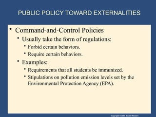 Copyright © 2004 South-Western
PUBLIC POLICY TOWARD EXTERNALITIES
• Command-and-Control Policies
• Usually take the form of regulations:
• Forbid certain behaviors.
• Require certain behaviors.
• Examples:
• Requirements that all students be immunized.
• Stipulations on pollution emission levels set by the
Environmental Protection Agency (EPA).
 