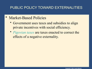 Copyright © 2004 South-Western
PUBLIC POLICY TOWARD EXTERNALITIES
• Market-Based Policies
• Government uses taxes and subsidies to align
private incentives with social efficiency.
• Pigovian taxes are taxes enacted to correct the
effects of a negative externality.
 
