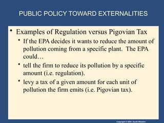 Copyright © 2004 South-Western
PUBLIC POLICY TOWARD EXTERNALITIES
• Examples of Regulation versus Pigovian Tax
• If the EPA decides it wants to reduce the amount of
pollution coming from a specific plant. The EPA
could…
• tell the firm to reduce its pollution by a specific
amount (i.e. regulation).
• levy a tax of a given amount for each unit of
pollution the firm emits (i.e. Pigovian tax).
 