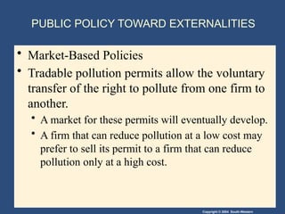 Copyright © 2004 South-Western
PUBLIC POLICY TOWARD EXTERNALITIES
• Market-Based Policies
• Tradable pollution permits allow the voluntary
transfer of the right to pollute from one firm to
another.
• A market for these permits will eventually develop.
• A firm that can reduce pollution at a low cost may
prefer to sell its permit to a firm that can reduce
pollution only at a high cost.
 