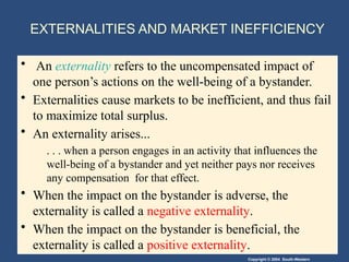 Copyright © 2004 South-Western
EXTERNALITIES AND MARKET INEFFICIENCY
• An externality refers to the uncompensated impact of
one person’s actions on the well-being of a bystander.
• Externalities cause markets to be inefficient, and thus fail
to maximize total surplus.
• An externality arises...
. . . when a person engages in an activity that influences the
well-being of a bystander and yet neither pays nor receives
any compensation for that effect.
• When the impact on the bystander is adverse, the
externality is called a negative externality.
• When the impact on the bystander is beneficial, the
externality is called a positive externality.
 
