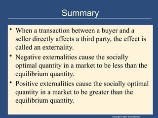 Copyright © 2004 South-Western
Summary
• When a transaction between a buyer and a
seller directly affects a third party, the effect is
called an externality.
• Negative externalities cause the socially
optimal quantity in a market to be less than the
equilibrium quantity.
• Positive externalities cause the socially optimal
quantity in a market to be greater than the
equilibrium quantity.
 