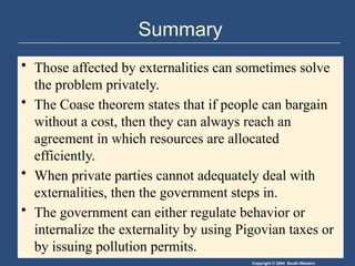 Copyright © 2004 South-Western
Summary
• Those affected by externalities can sometimes solve
the problem privately.
• The Coase theorem states that if people can bargain
without a cost, then they can always reach an
agreement in which resources are allocated
efficiently.
• When private parties cannot adequately deal with
externalities, then the government steps in.
• The government can either regulate behavior or
internalize the externality by using Pigovian taxes or
by issuing pollution permits.
 