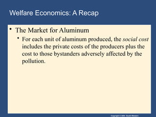 Copyright © 2004 South-Western
Welfare Economics: A Recap
• The Market for Aluminum
• For each unit of aluminum produced, the social cost
includes the private costs of the producers plus the
cost to those bystanders adversely affected by the
pollution.
 