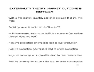 EXTERNALITY THEORY: MARKET OUTCOME IS
INEFFICIENT
With a free market, quantity and price are such that PMB =
PMC
Social optimum is such that SMB = SMC
⇒ Private market leads to an inefficient outcome (1st welfare
theorem does not work)
Negative production externalities lead to over production
Positive production externalities lead to under production
Negative consumption externalities lead to over consumption
Positive consumption externalities lead to under consumption
10
 