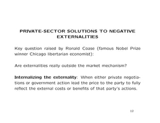 PRIVATE-SECTOR SOLUTIONS TO NEGATIVE
EXTERNALITIES
Key question raised by Ronald Coase (famous Nobel Prize
winner Chicago libertarian economist):
Are externalities really outside the market mechanism?
Internalizing the externality: When either private negotia-
tions or government action lead the price to the party to fully
reflect the external costs or benefits of that party’s actions.
12
 