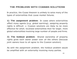 THE PROBLEMS WITH COASIAN SOLUTIONS
In practice, the Coase theorem is unlikely to solve many of the
types of externalities that cause market failures.
1) The assignment problem: In cases where externalities
affect many agents (e.g. global warming), assigning property
rights is difficult ⇒ Coasian solutions are likely to be more
effective for small, localized externalities than for larger, more
global externalities involving large number of people and firms.
2) The holdout problem: Shared ownership of property
rights gives each owner power over all the others (because
joint owners have to all agree to the Coasian solution)
As with the assignment problem, the holdout problem would
be amplified with an externality involving many parties.
16
 
