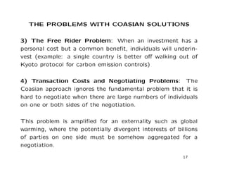 THE PROBLEMS WITH COASIAN SOLUTIONS
3) The Free Rider Problem: When an investment has a
personal cost but a common benefit, individuals will underin-
vest (example: a single country is better off walking out of
Kyoto protocol for carbon emission controls)
4) Transaction Costs and Negotiating Problems: The
Coasian approach ignores the fundamental problem that it is
hard to negotiate when there are large numbers of individuals
on one or both sides of the negotiation.
This problem is amplified for an externality such as global
warming, where the potentially divergent interests of billions
of parties on one side must be somehow aggregated for a
negotiation.
17
 