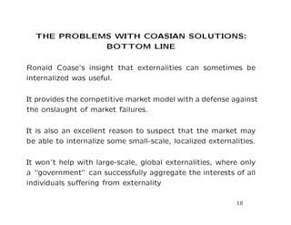 THE PROBLEMS WITH COASIAN SOLUTIONS:
BOTTOM LINE
Ronald Coase’s insight that externalities can sometimes be
internalized was useful.
It provides the competitive market model with a defense against
the onslaught of market failures.
It is also an excellent reason to suspect that the market may
be able to internalize some small-scale, localized externalities.
It won’t help with large-scale, global externalities, where only
a “government” can successfully aggregate the interests of all
individuals suffering from externality
18
 