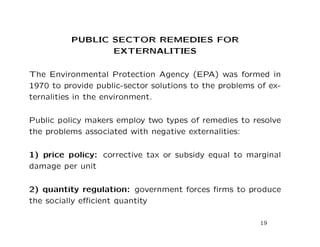 PUBLIC SECTOR REMEDIES FOR
EXTERNALITIES
The Environmental Protection Agency (EPA) was formed in
1970 to provide public-sector solutions to the problems of ex-
ternalities in the environment.
Public policy makers employ two types of remedies to resolve
the problems associated with negative externalities:
1) price policy: corrective tax or subsidy equal to marginal
damage per unit
2) quantity regulation: government forces firms to produce
the socially efficient quantity
19
 