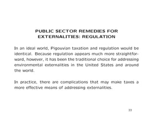 PUBLIC SECTOR REMEDIES FOR
EXTERNALITIES: REGULATION
In an ideal world, Pigouvian taxation and regulation would be
identical. Because regulation appears much more straightfor-
ward, however, it has been the traditional choice for addressing
environmental externalities in the United States and around
the world.
In practice, there are complications that may make taxes a
more effective means of addressing externalities.
22
 