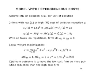 MODEL WITH HETEROGENEOUS COSTS
Assume MD of pollution is $1 per unit of pollution
2 firms with low (L) or high (H) cost of pollution reduction q:
cH(q) = 1.5q2 ⇒ MCH(q) = c0
H(q) = 3q
cL(q) = .75q2 ⇒ MCL(q) = c0
L(q) = 1.5q
With no taxes, no regulations, firms do qL = qH = 0
Social welfare maximization:
V = max
qH,qL
qH + qL − cH(qH) − cL(qL) ⇒
MCH = 1, MCL = 1 ⇒ qH = 1/3, qL = 2/3
Optimum outcome is to have the low cost firm do more pol-
lution reduction than the high cost firm
24
 