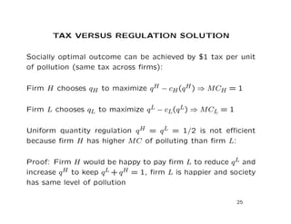TAX VERSUS REGULATION SOLUTION
Socially optimal outcome can be achieved by $1 tax per unit
of pollution (same tax across firms):
Firm H chooses qH to maximize qH − cH(qH) ⇒ MCH = 1
Firm L chooses qL to maximize qL − cL(qL) ⇒ MCL = 1
Uniform quantity regulation qH = qL = 1/2 is not efficient
because firm H has higher MC of polluting than firm L:
Proof: Firm H would be happy to pay firm L to reduce qL and
increase qH to keep qL + qH = 1, firm L is happier and society
has same level of pollution
25
 