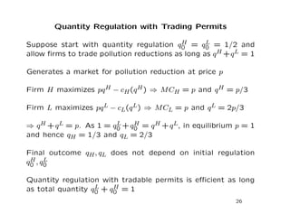 Quantity Regulation with Trading Permits
Suppose start with quantity regulation qH
0 = qL
0 = 1/2 and
allow firms to trade pollution reductions as long as qH +qL = 1
Generates a market for pollution reduction at price p
Firm H maximizes pqH − cH(qH) ⇒ MCH = p and qH = p/3
Firm L maximizes pqL − cL(qL) ⇒ MCL = p and qL = 2p/3
⇒ qH +qL = p. As 1 = qL
0 +qH
0 = qH +qL, in equilibrium p = 1
and hence qH = 1/3 and qL = 2/3
Final outcome qH, qL does not depend on initial regulation
qH
0 , qL
0
Quantity regulation with tradable permits is efficient as long
as total quantity qL
0 + qH
0 = 1
26
 