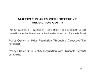 MULTIPLE PLANTS WITH DIFFERENT
REDUCTION COSTS
Policy Option 1: Quantity Regulation (not efficient unless
quantity can be based on actual reduction cost for each firm)
Policy Option 2: Price Regulation Through a Corrective Tax
(efficient)
Policy Option 3: Quantity Regulation with Tradable Permits
(efficient)
28
 