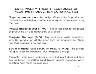 EXTERNALITY THEORY: ECONOMICS OF
NEGATIVE PRODUCTION EXTERNALITIES
Negative production externality: When a firm’s production
reduces the well-being of others who are not compensated by
the firm.
Private marginal cost (PMC): The direct cost to producers
of producing an additional unit of a good
Marginal Damage (MD): Any additional costs associated
with the production of the good that are imposed on others
but that producers do not pay
Social marginal cost (SMC = PMC + MD): The private
marginal cost to producers plus marginal damage
Example: steel plant pollutes a river but plant does not face
any pollution regulation (and hence ignores pollution when
deciding how much to produce)
4
 