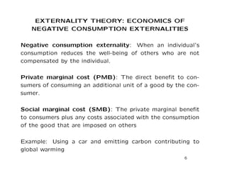 EXTERNALITY THEORY: ECONOMICS OF
NEGATIVE CONSUMPTION EXTERNALITIES
Negative consumption externality: When an individual’s
consumption reduces the well-being of others who are not
compensated by the individual.
Private marginal cost (PMB): The direct benefit to con-
sumers of consuming an additional unit of a good by the con-
sumer.
Social marginal cost (SMB): The private marginal benefit
to consumers plus any costs associated with the consumption
of the good that are imposed on others
Example: Using a car and emitting carbon contributing to
global warming
6
 