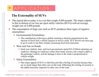 Chapter
5
Externalities:
Problems
and
Solutions
© 2007 Worth Publishers Public Finance and Public Policy, 2/e, Jonathan Gruber 11 of 33
The Externality of SUVs
„ A P P L I C A T I O N
„ The typical driver today is in a car that weighs 4,089 pounds. The major culprits
in this evolution of car size are sport utility vehicles (SUVs) with an average
weight size of 4,500 pounds.
„ The consumption of large cars such as SUVs produces three types of negative
externalities:
„ Environmental Externalities:
„ The contribution of driving to global warming is directly proportional to the
amount of fossil fuel a vehicle requires to travel a mile. SUV drivers use more gas
to go to work or run their errands, increasing fossil fuel emissions.
„ Wear and Tear on Roads:
„ Each year, federal, state, and local governments spend $33.2 billion repairing our
roadways. Damage to roadways comes from many sources, but a major culprit is
the passenger vehicle, and the damage it does to the roads is proportional to
vehicle weight.
„ Safety Externalities:
„ One major appeal of SUVs is that they provide a feeling of security because they
are so much larger than other cars on the road. Offsetting this feeling of security is
the added insecurity imposed on other cars on the road.
 