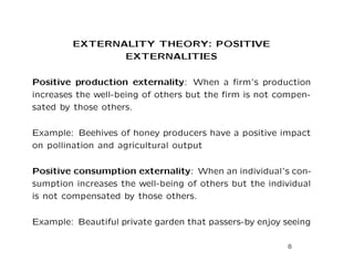 EXTERNALITY THEORY: POSITIVE
EXTERNALITIES
Positive production externality: When a firm’s production
increases the well-being of others but the firm is not compen-
sated by those others.
Example: Beehives of honey producers have a positive impact
on pollination and agricultural output
Positive consumption externality: When an individual’s con-
sumption increases the well-being of others but the individual
is not compensated by those others.
Example: Beautiful private garden that passers-by enjoy seeing
8
 