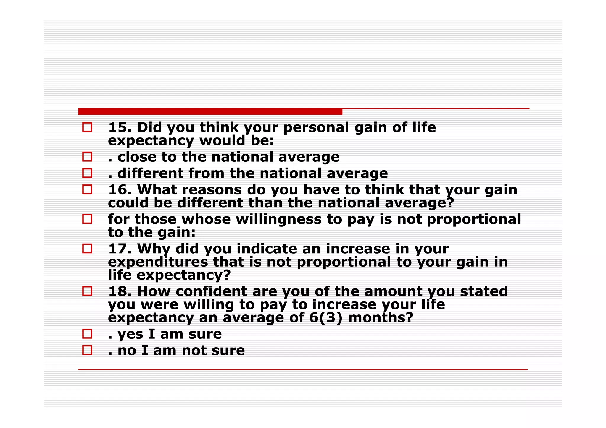 15. Did you think your personal gain of life
expectancy would be:
. close to the national average
. different from the national average
16. What reasons do you have to think that your gain
could be different than the national average?
for those whose willingness to pay is not proportional
to the gain:
17. Why did you indicate an increase in your
expenditures that is not proportional to your gain in
life expectancy?
18. How confident are you of the amount you stated
you were willing to pay to increase your life
expectancy an average of 6(3) months?
. yes I am sure
. no I am not sure
 