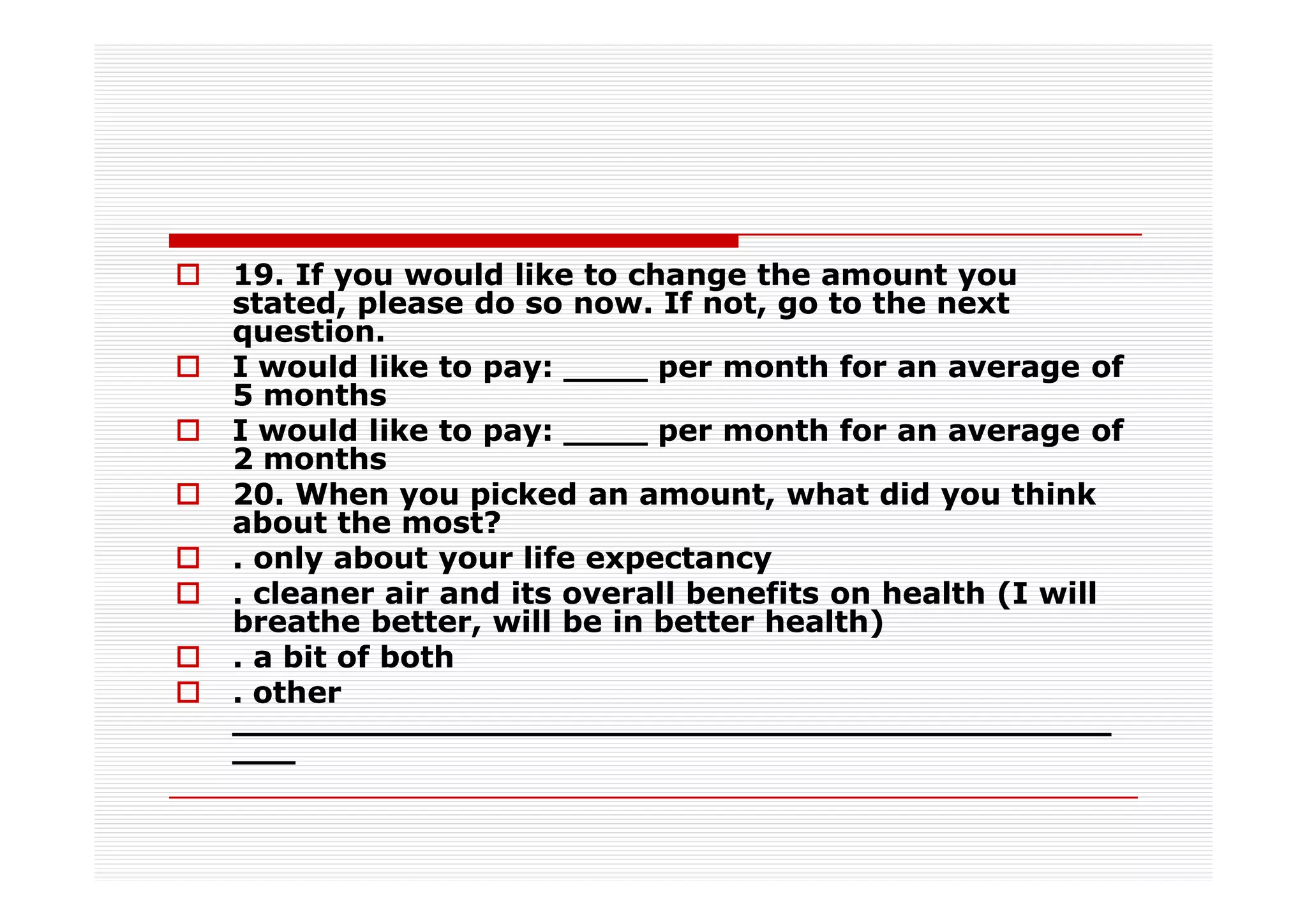 19. If you would like to change the amount you
stated, please do so now. If not, go to the next
question.
I would like to pay: ____ per month for an average of
5 months
I would like to pay: ____ per month for an average of
2 months
20. When you picked an amount, what did you think
about the most?
. only about your life expectancy
. cleaner air and its overall benefits on health (I will
breathe better, will be in better health)
. a bit of both
. other
__________________________________________
___
 