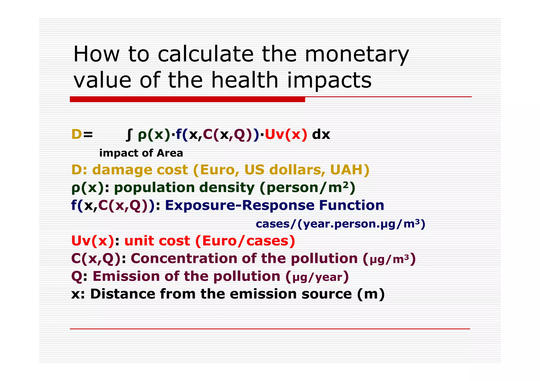 How to calculate the monetary
value of the health impacts

D=          (x)·f(x,C(x,Q))·Uv(x) dx
     impact of Area
D: damage cost (Euro, US dollars, UAH)
  (x): population density (person/m2)
f(x,C(x,Q)): Exposure-Response Function
                          cases/(year.person. g/m3)
Uv(x): unit cost (Euro/cases)
C(x,Q): Concentration of the pollution ( g/m3)
Q: Emission of the pollution ( g/year)
x: Distance from the emission source (m)
 