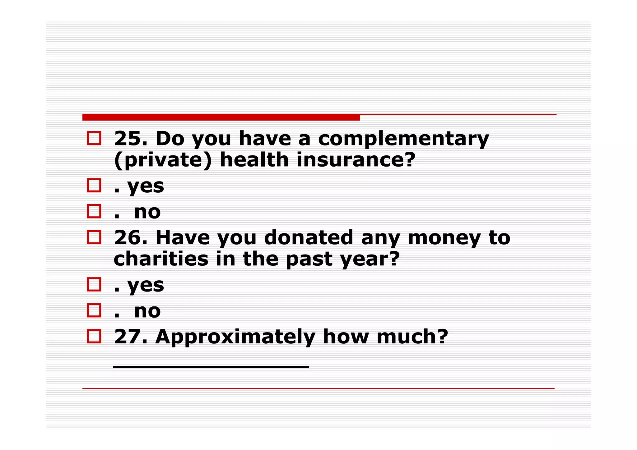 25. Do you have a complementary
(private) health insurance?
. yes
. no
26. Have you donated any money to
charities in the past year?
. yes
. no
27. Approximately how much?
______________
 