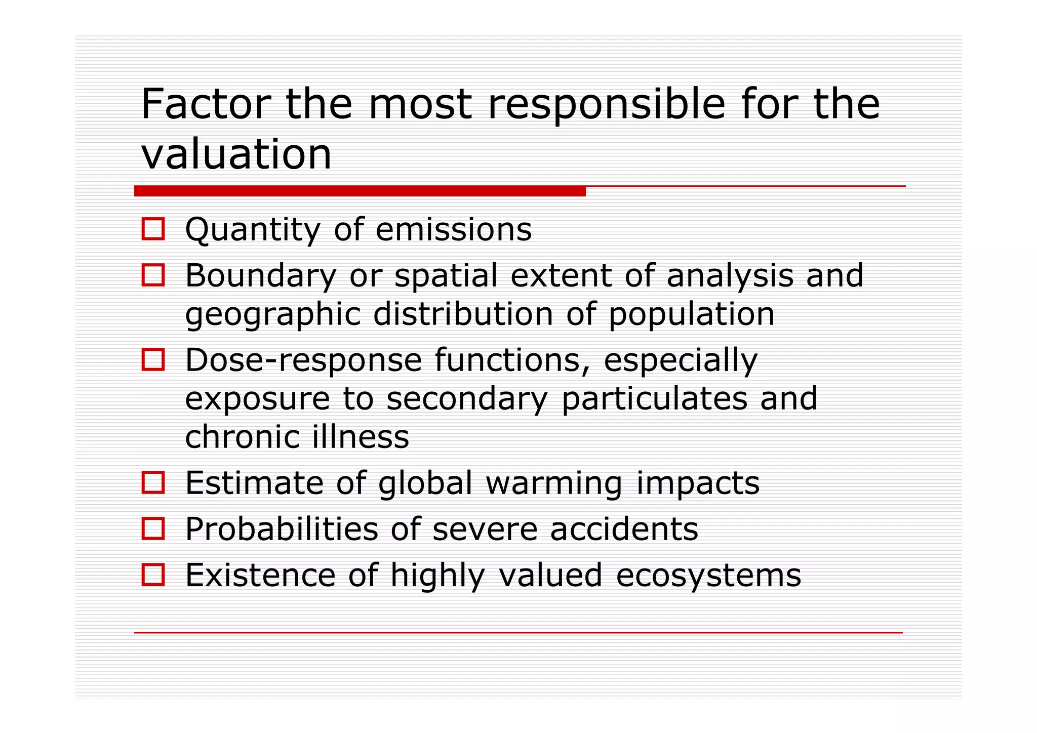 Factor the most responsible for the
valuation
  Quantity of emissions
  Boundary or spatial extent of analysis and
  geographic distribution of population
  Dose-response functions, especially
  exposure to secondary particulates and
  chronic illness
  Estimate of global warming impacts
  Probabilities of severe accidents
  Existence of highly valued ecosystems
 