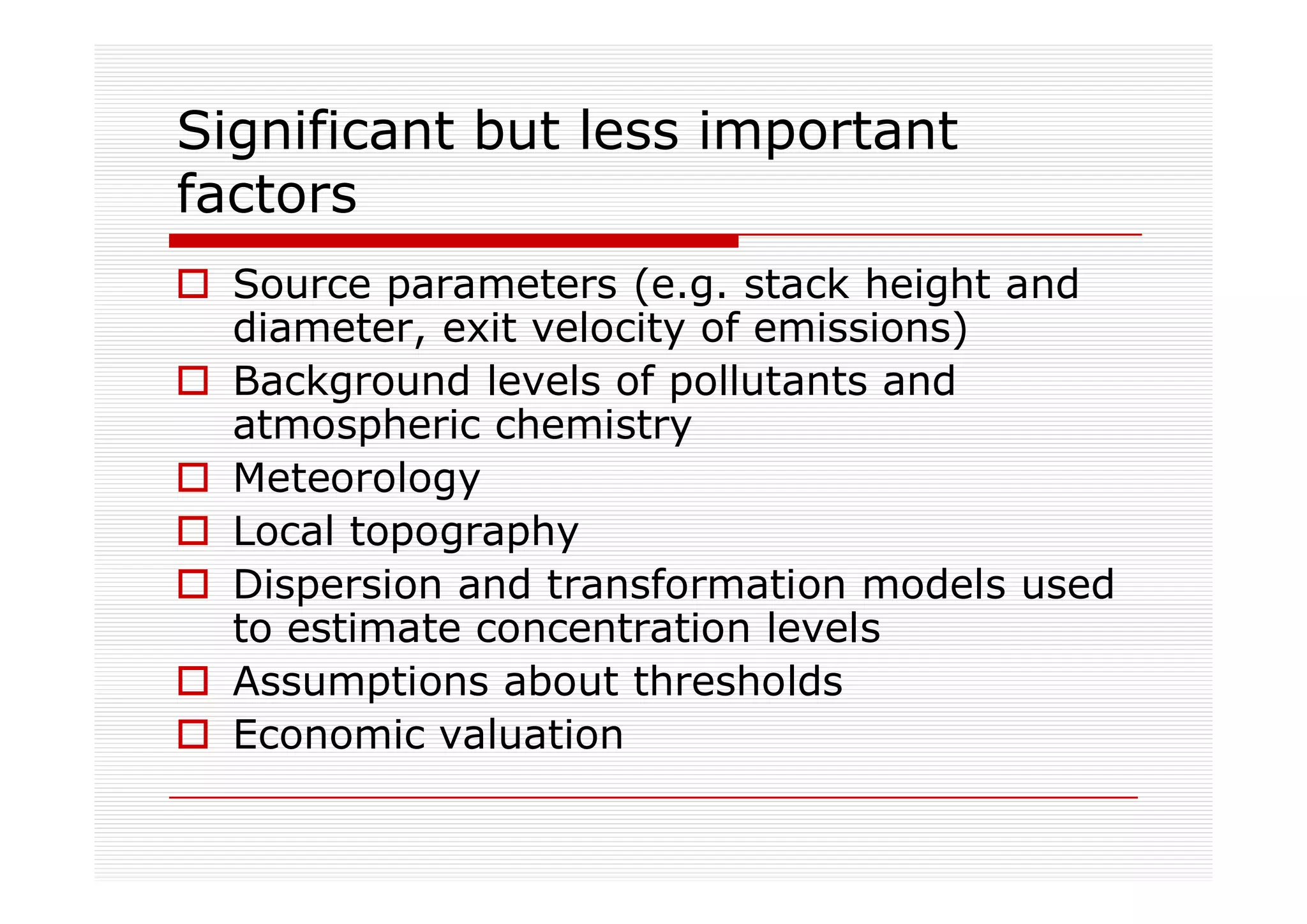 Significant but less important
factors
  Source parameters (e.g. stack height and
  diameter, exit velocity of emissions)
  Background levels of pollutants and
  atmospheric chemistry
  Meteorology
  Local topography
  Dispersion and transformation models used
  to estimate concentration levels
  Assumptions about thresholds
  Economic valuation
 