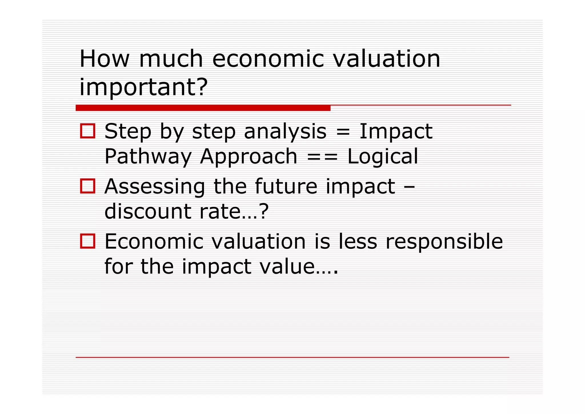 How much economic valuation
important?
 Step by step analysis = Impact
 Pathway Approach == Logical
 Assessing the future impact –
 discount rate…?
 Economic valuation is less responsible
 for the impact value….
 