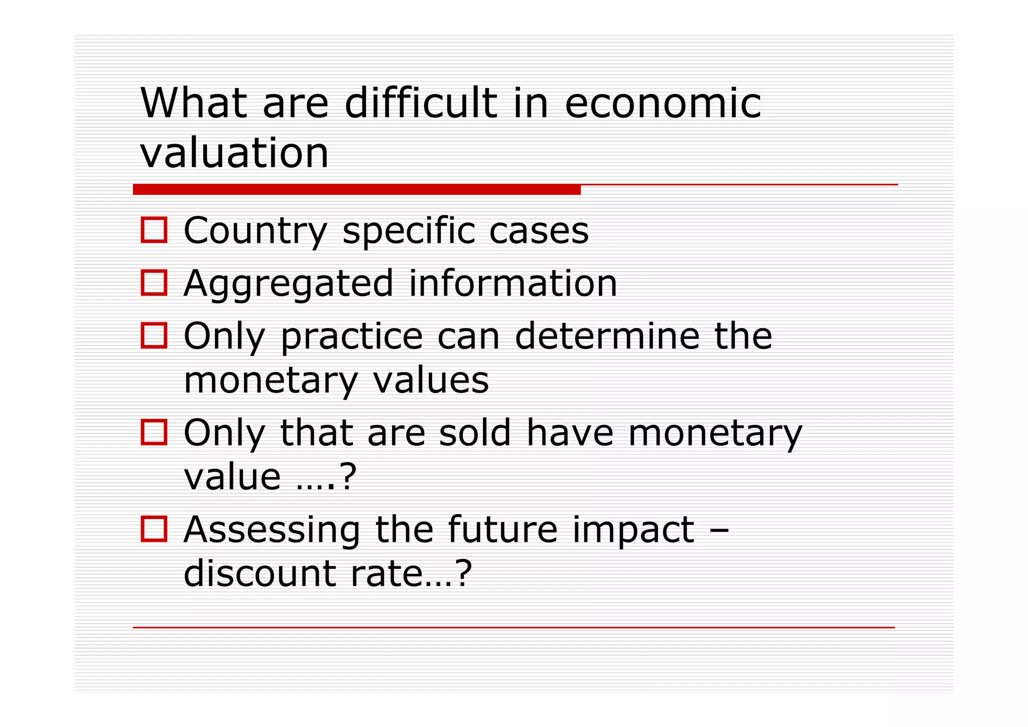 What are difficult in economic
valuation
  Country specific cases
  Aggregated information
  Only practice can determine the
  monetary values
  Only that are sold have monetary
  value ….?
  Assessing the future impact –
  discount rate…?
 