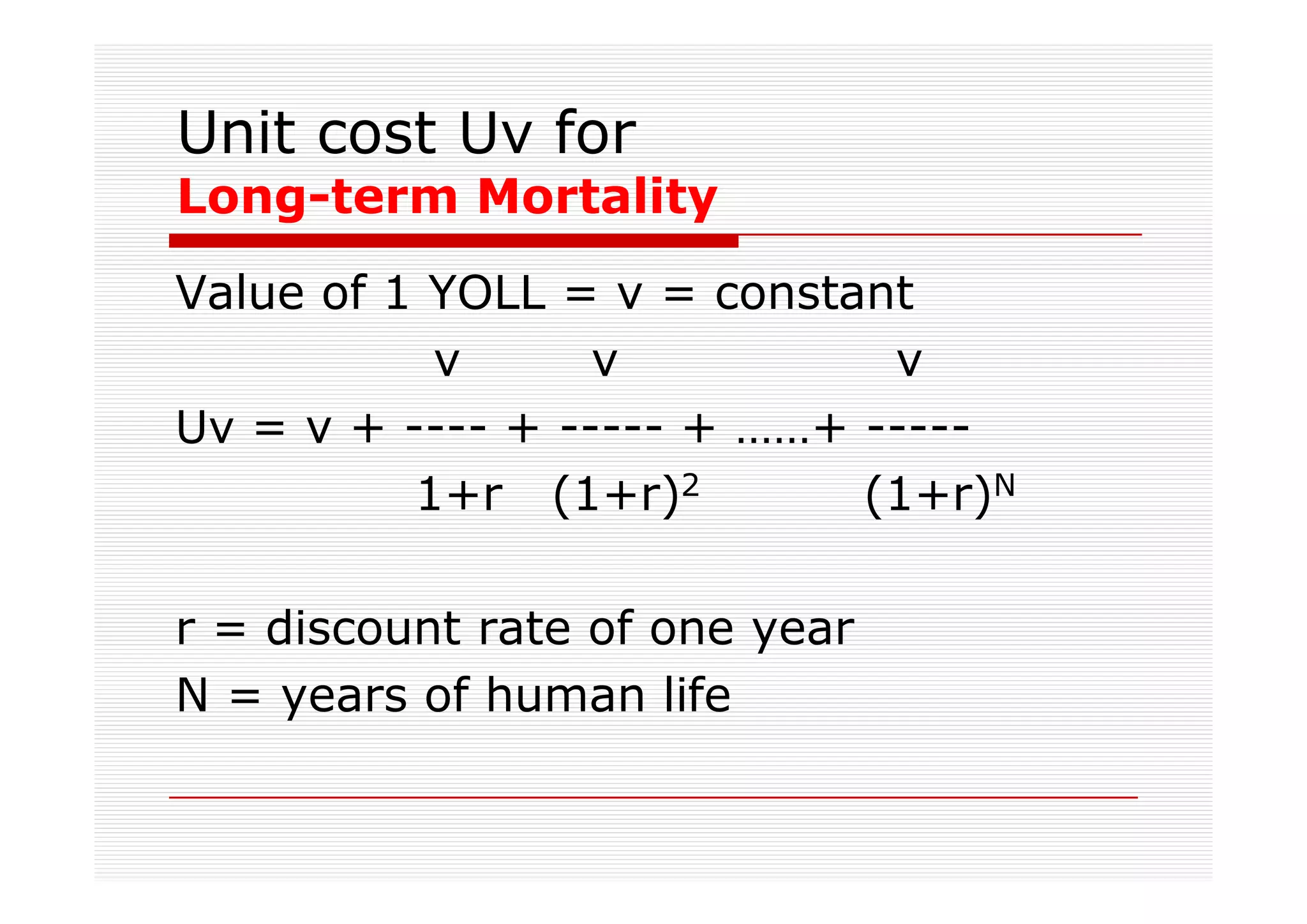 Unit cost Uv for
Long-term Mortality
Value of 1 YOLL = v = constant
           v      v          v
Uv = v + ---- + ----- + ……+ -----
          1+r (1+r)2        (1+r)N

r = discount rate of one year
N = years of human life
 