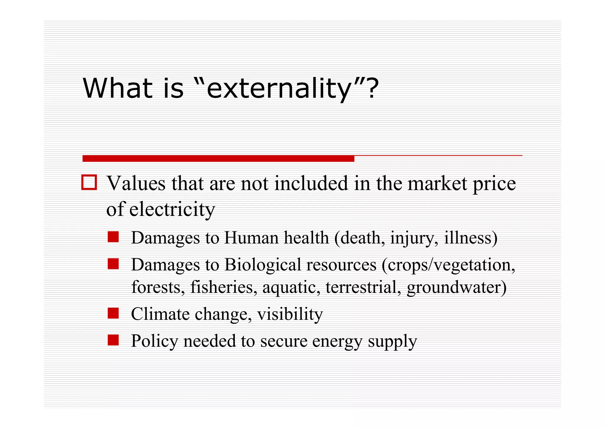 What is “externality”?


 Values that are not included in the market price
 of electricity
   Damages to Human health (death, injury, illness)
   Damages to Biological resources (crops/vegetation,
   forests, fisheries, aquatic, terrestrial, groundwater)
   Climate change, visibility
   Policy needed to secure energy supply
 