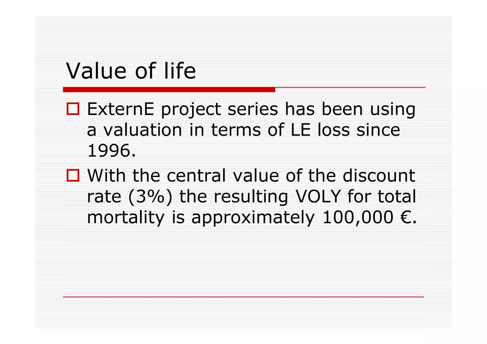 Value of life
  ExternE project series has been using
  a valuation in terms of LE loss since
  1996.
  With the central value of the discount
  rate (3%) the resulting VOLY for total
  mortality is approximately 100,000 €.
 