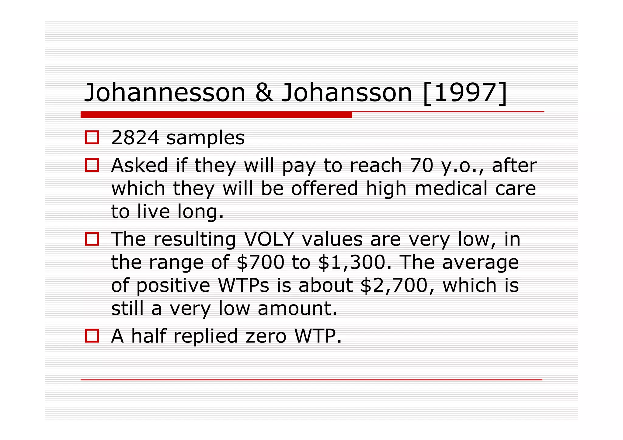Johannesson & Johansson [1997]
 2824 samples
 Asked if they will pay to reach 70 y.o., after
 which they will be offered high medical care
 to live long.
 The resulting VOLY values are very low, in
 the range of $700 to $1,300. The average
 of positive WTPs is about $2,700, which is
 still a very low amount.
 A half replied zero WTP.
 