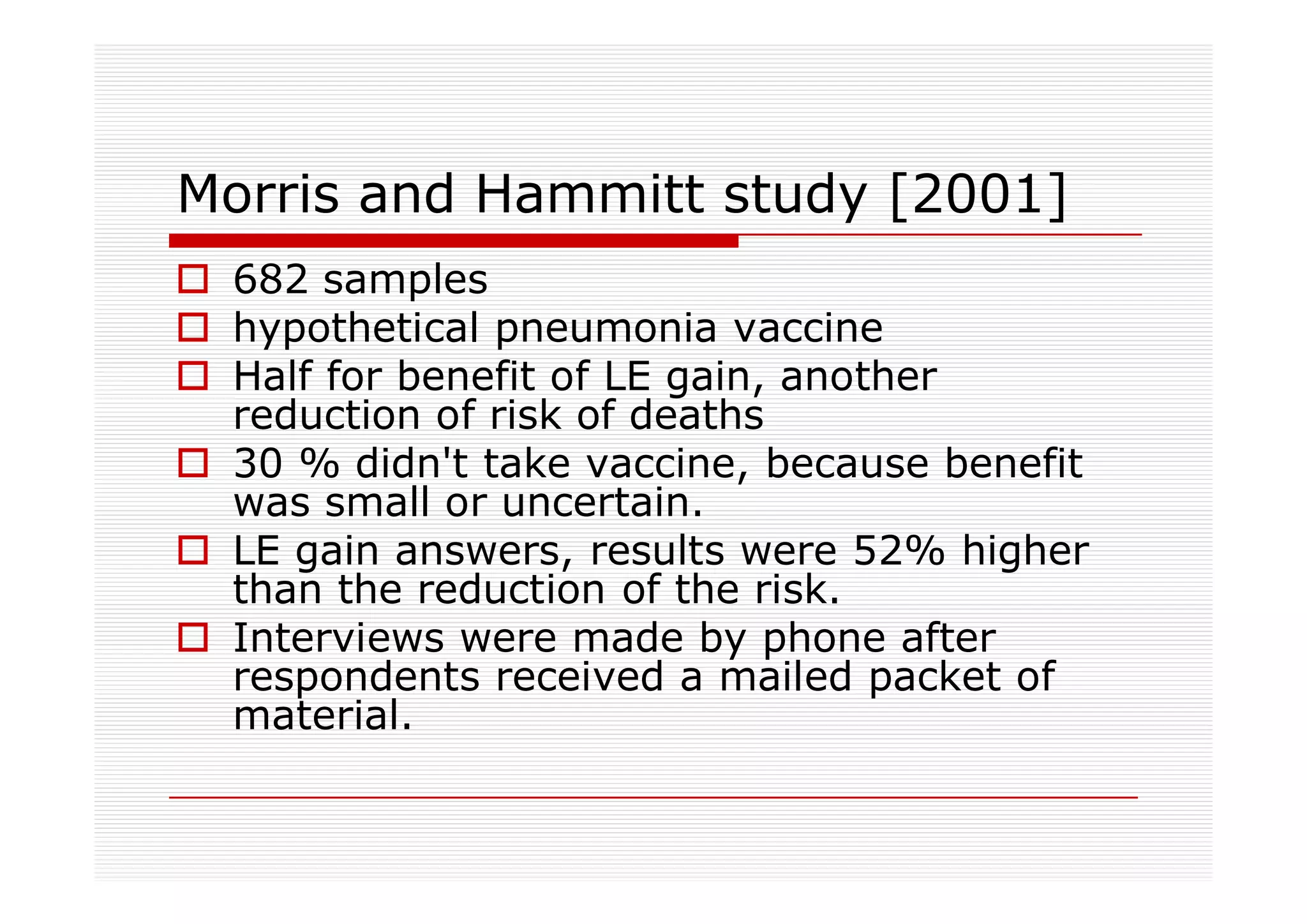Morris and Hammitt study [2001]
 682 samples
 hypothetical pneumonia vaccine
 Half for benefit of LE gain, another
 reduction of risk of deaths
 30 % didn't take vaccine, because benefit
 was small or uncertain.
 LE gain answers, results were 52% higher
 than the reduction of the risk.
 Interviews were made by phone after
 respondents received a mailed packet of
 material.
 
