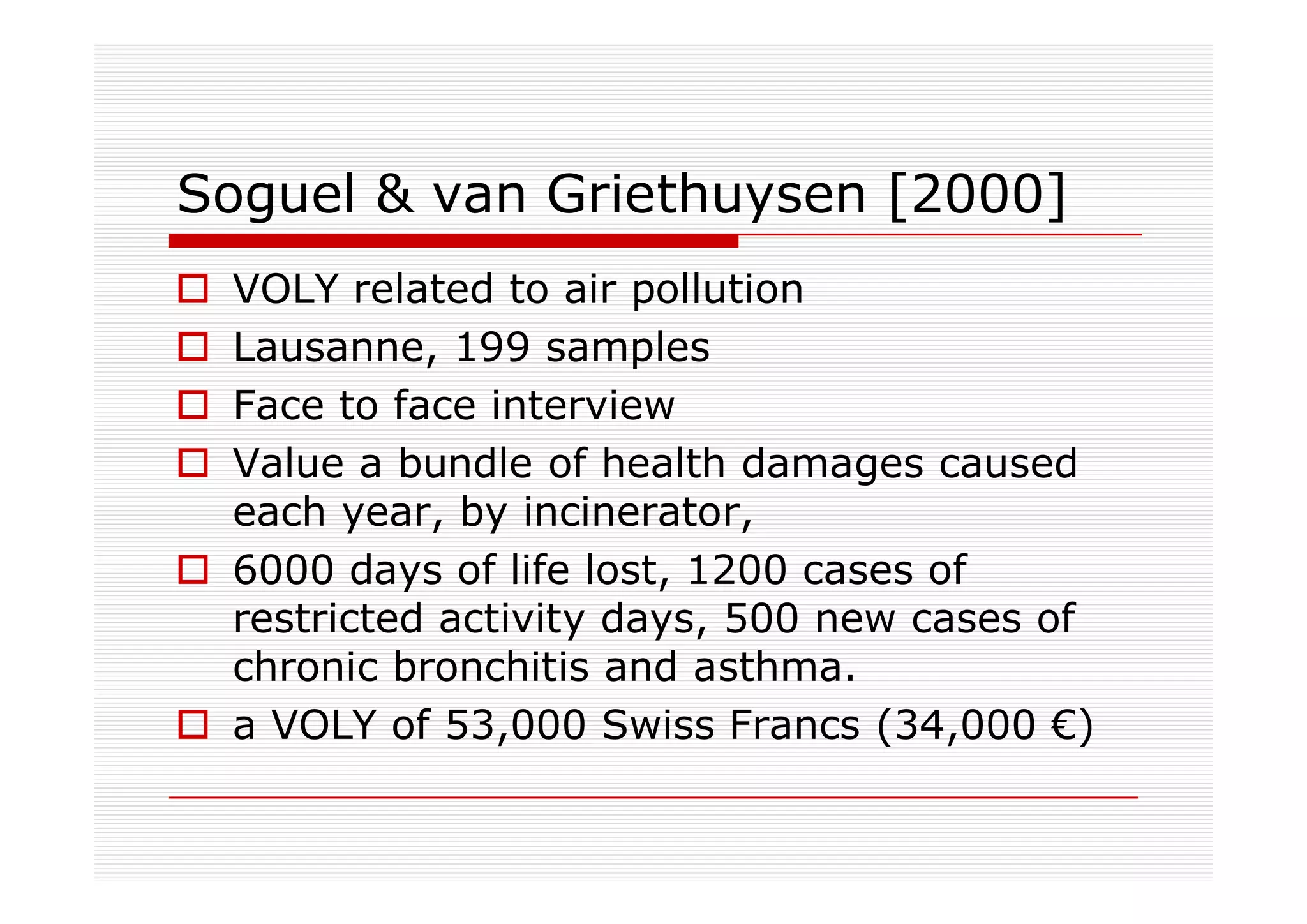 Soguel & van Griethuysen [2000]
 VOLY related to air pollution
 Lausanne, 199 samples
 Face to face interview
 Value a bundle of health damages caused
 each year, by incinerator,
 6000 days of life lost, 1200 cases of
 restricted activity days, 500 new cases of
 chronic bronchitis and asthma.
 a VOLY of 53,000 Swiss Francs (34,000 €)
 