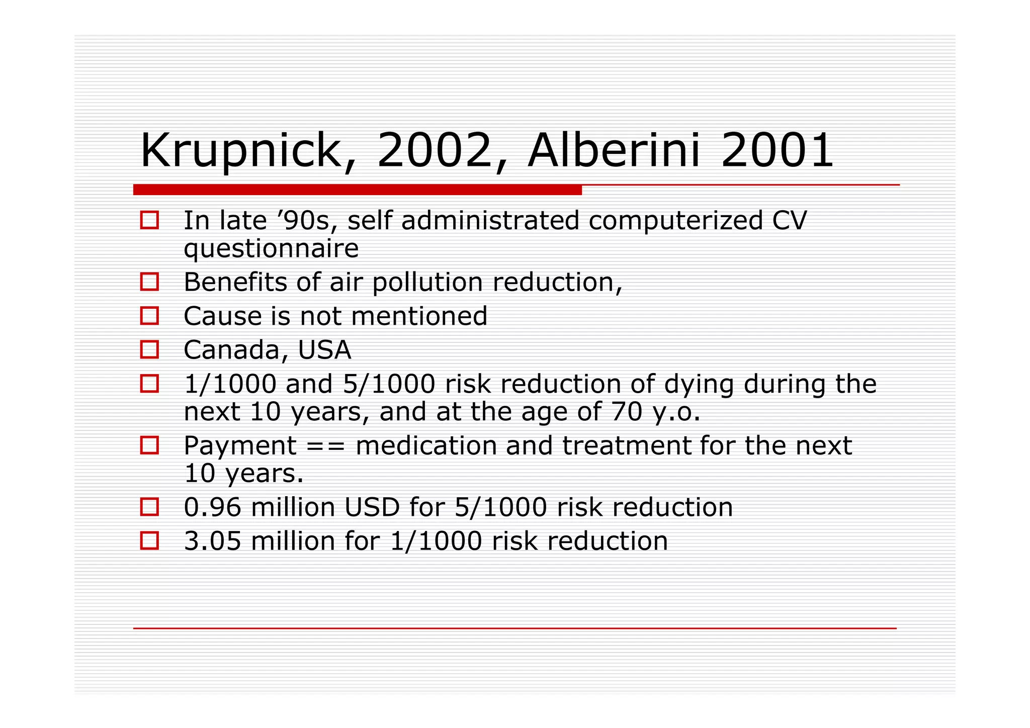 Krupnick, 2002, Alberini 2001
 In late ’90s, self administrated computerized CV
 questionnaire
 Benefits of air pollution reduction,
 Cause is not mentioned
 Canada, USA
 1/1000 and 5/1000 risk reduction of dying during the
 next 10 years, and at the age of 70 y.o.
 Payment == medication and treatment for the next
 10 years.
 0.96 million USD for 5/1000 risk reduction
 3.05 million for 1/1000 risk reduction
 