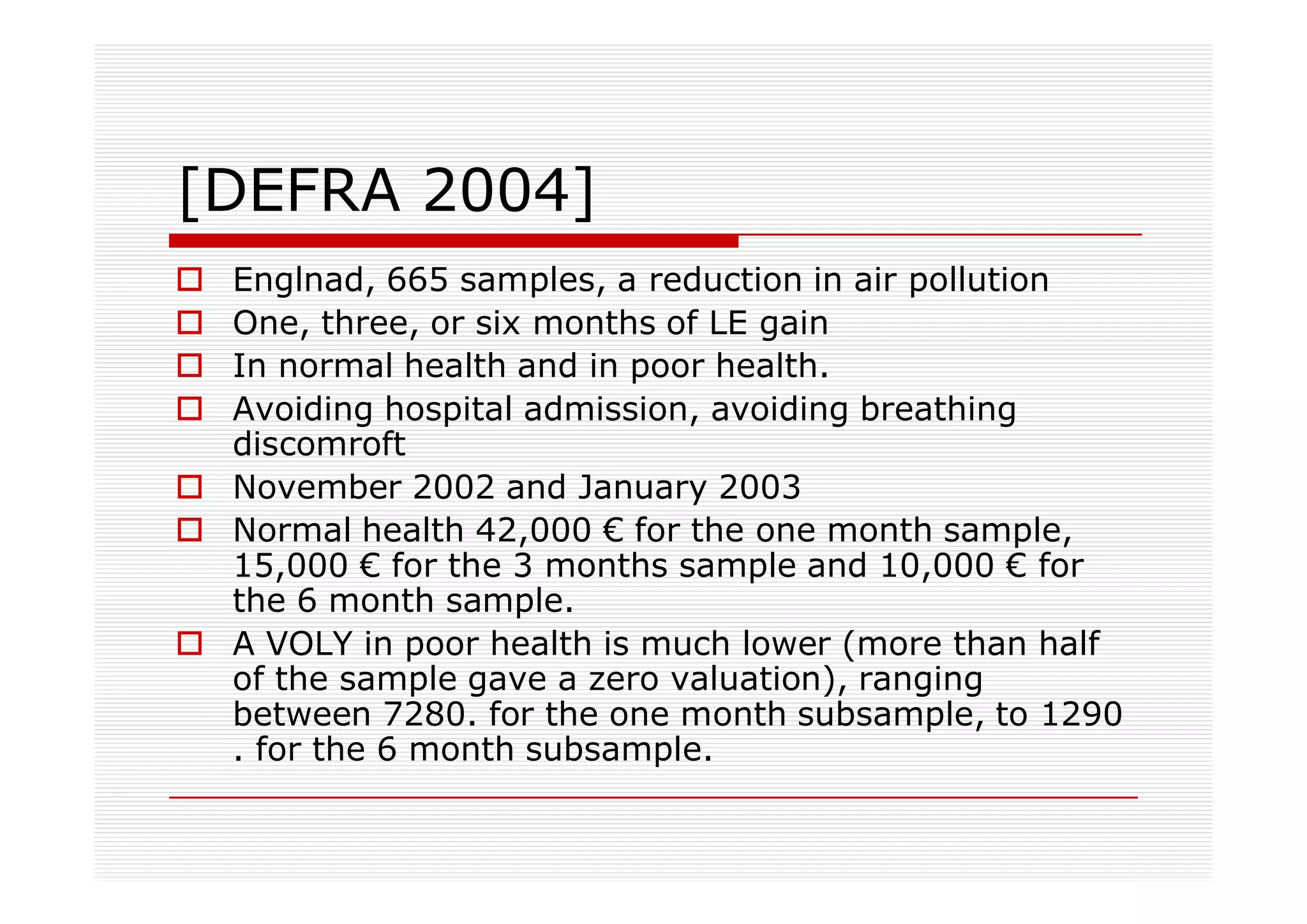 [DEFRA 2004]
 Englnad, 665 samples, a reduction in air pollution
 One, three, or six months of LE gain
 In normal health and in poor health.
 Avoiding hospital admission, avoiding breathing
 discomroft
 November 2002 and January 2003
 Normal health 42,000 € for the one month sample,
 15,000 € for the 3 months sample and 10,000 € for
 the 6 month sample.
 A VOLY in poor health is much lower (more than half
 of the sample gave a zero valuation), ranging
 between 7280. for the one month subsample, to 1290
 . for the 6 month subsample.
 