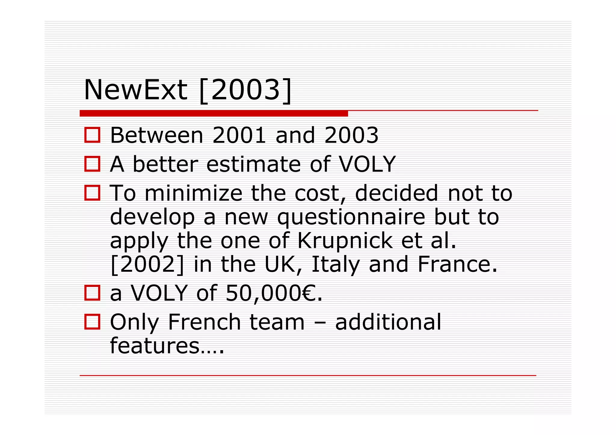 NewExt [2003]
 Between 2001 and 2003
 A better estimate of VOLY
 To minimize the cost, decided not to
 develop a new questionnaire but to
 apply the one of Krupnick et al.
 [2002] in the UK, Italy and France.
 a VOLY of 50,000€.
 Only French team – additional
 features….
 
