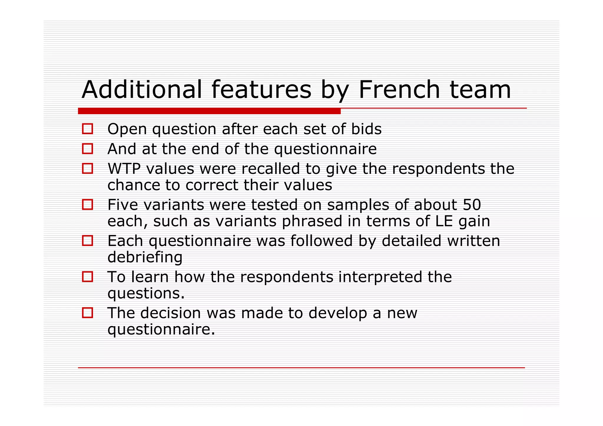 Additional features by French team
  Open question after each set of bids
  And at the end of the questionnaire
  WTP values were recalled to give the respondents the
  chance to correct their values
  Five variants were tested on samples of about 50
  each, such as variants phrased in terms of LE gain
  Each questionnaire was followed by detailed written
  debriefing
  To learn how the respondents interpreted the
  questions.
  The decision was made to develop a new
  questionnaire.
 