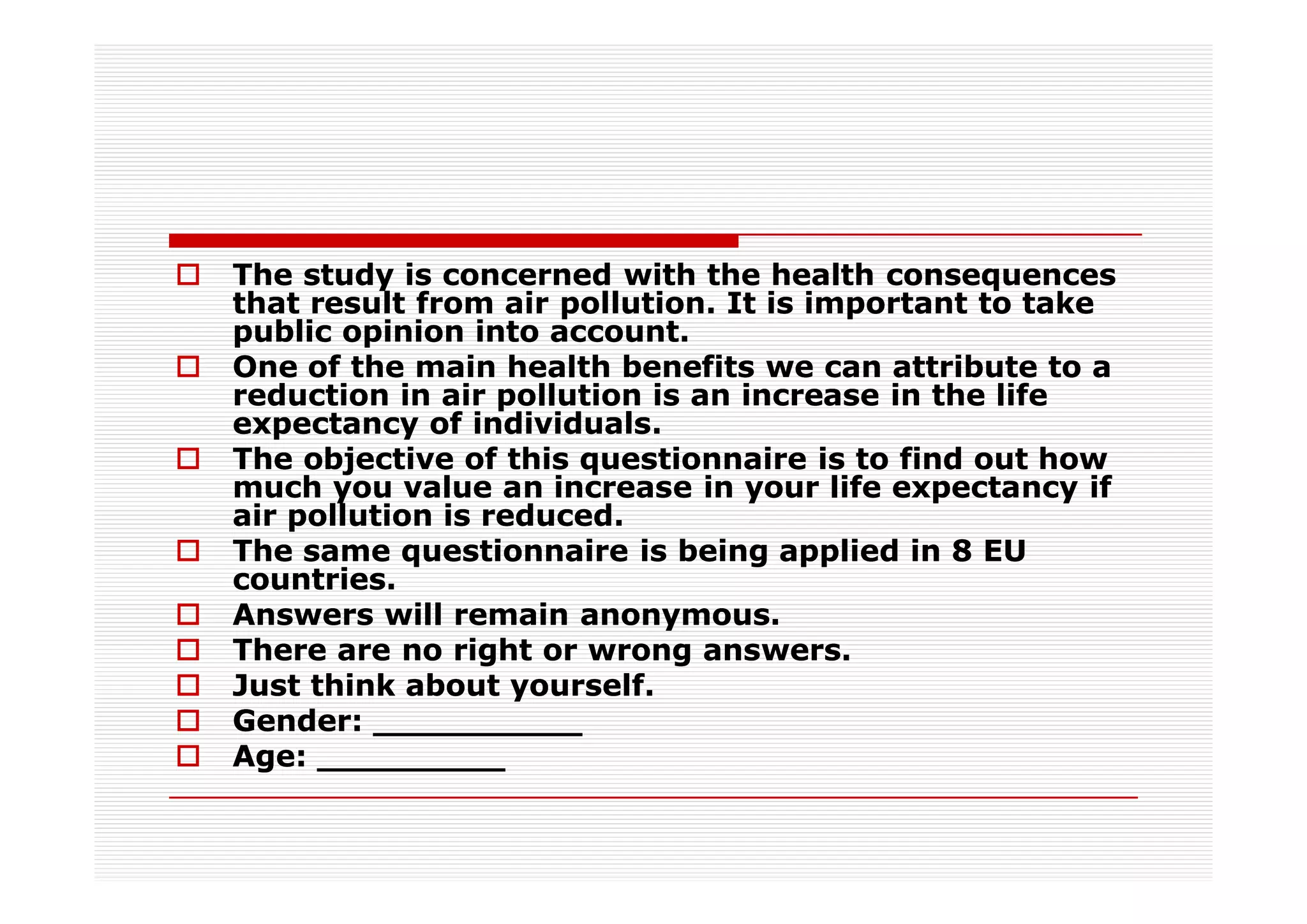 The study is concerned with the health consequences
that result from air pollution. It is important to take
public opinion into account.
One of the main health benefits we can attribute to a
reduction in air pollution is an increase in the life
expectancy of individuals.
The objective of this questionnaire is to find out how
much you value an increase in your life expectancy if
air pollution is reduced.
The same questionnaire is being applied in 8 EU
countries.
Answers will remain anonymous.
There are no right or wrong answers.
Just think about yourself.
Gender: __________
Age: _________
 