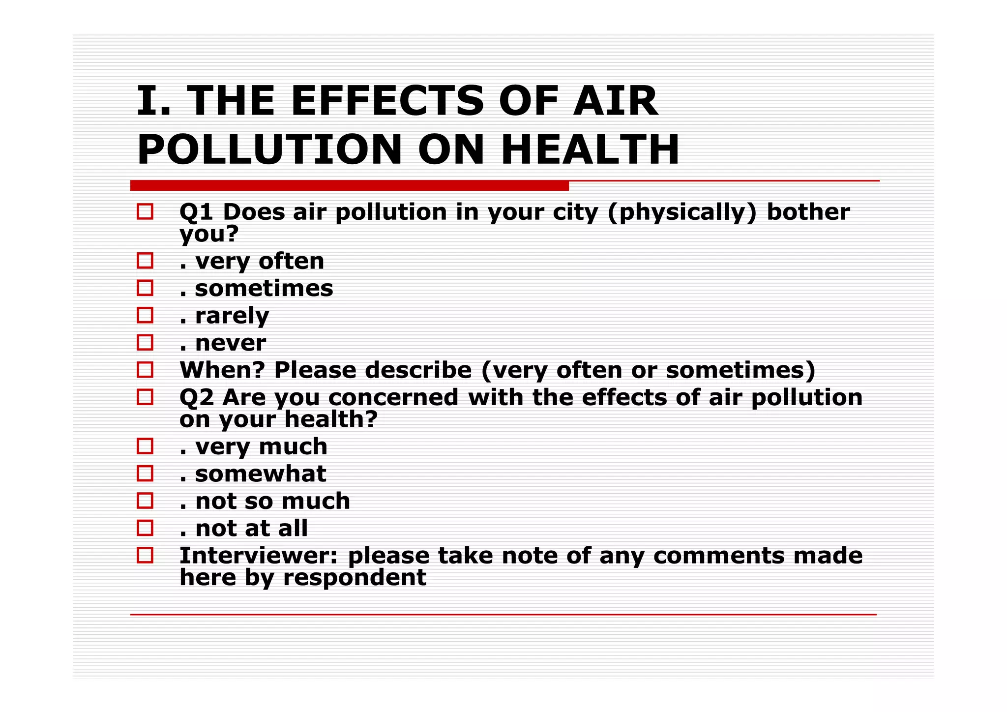 I. THE EFFECTS OF AIR
POLLUTION ON HEALTH
 Q1 Does air pollution in your city (physically) bother
 you?
 . very often
 . sometimes
 . rarely
 . never
 When? Please describe (very often or sometimes)
 Q2 Are you concerned with the effects of air pollution
 on your health?
 . very much
 . somewhat
 . not so much
 . not at all
 Interviewer: please take note of any comments made
 here by respondent
 