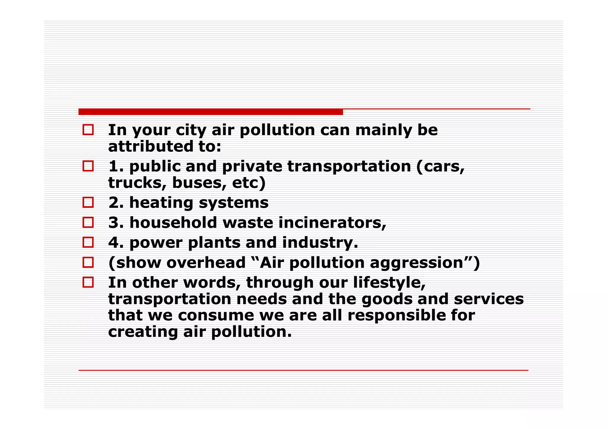 In your city air pollution can mainly be
attributed to:
1. public and private transportation (cars,
trucks, buses, etc)
2. heating systems
3. household waste incinerators,
4. power plants and industry.
(show overhead “Air pollution aggression”)
In other words, through our lifestyle,
transportation needs and the goods and services
that we consume we are all responsible for
creating air pollution.
 