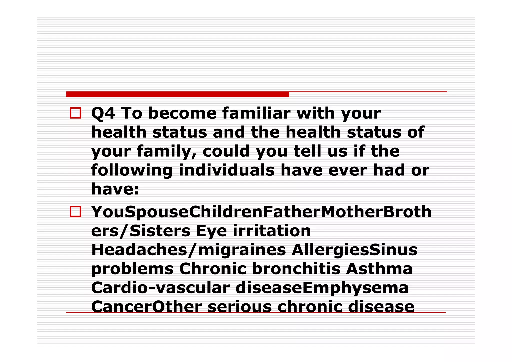 Q4 To become familiar with your
health status and the health status of
your family, could you tell us if the
following individuals have ever had or
have:
YouSpouseChildrenFatherMotherBroth
ers/Sisters Eye irritation
Headaches/migraines AllergiesSinus
problems Chronic bronchitis Asthma
Cardio-
Cardio-vascular diseaseEmphysema
CancerOther serious chronic disease
 