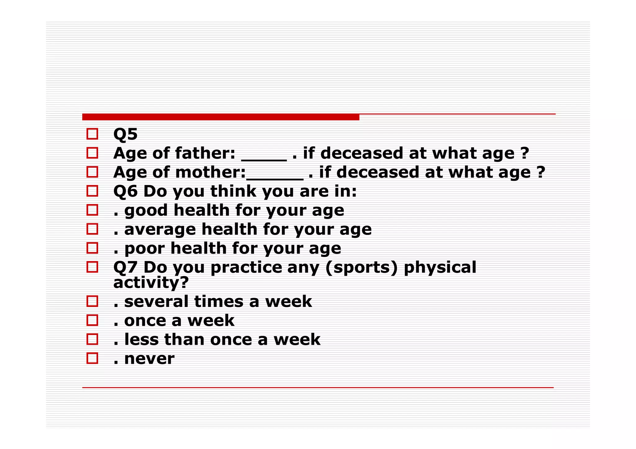 Q5
Age of father: ____ . if deceased at what age ?
Age of mother:_____ . if deceased at what age ?
Q6 Do you think you are in:
. good health for your age
. average health for your age
. poor health for your age
Q7 Do you practice any (sports) physical
activity?
. several times a week
. once a week
. less than once a week
. never
 