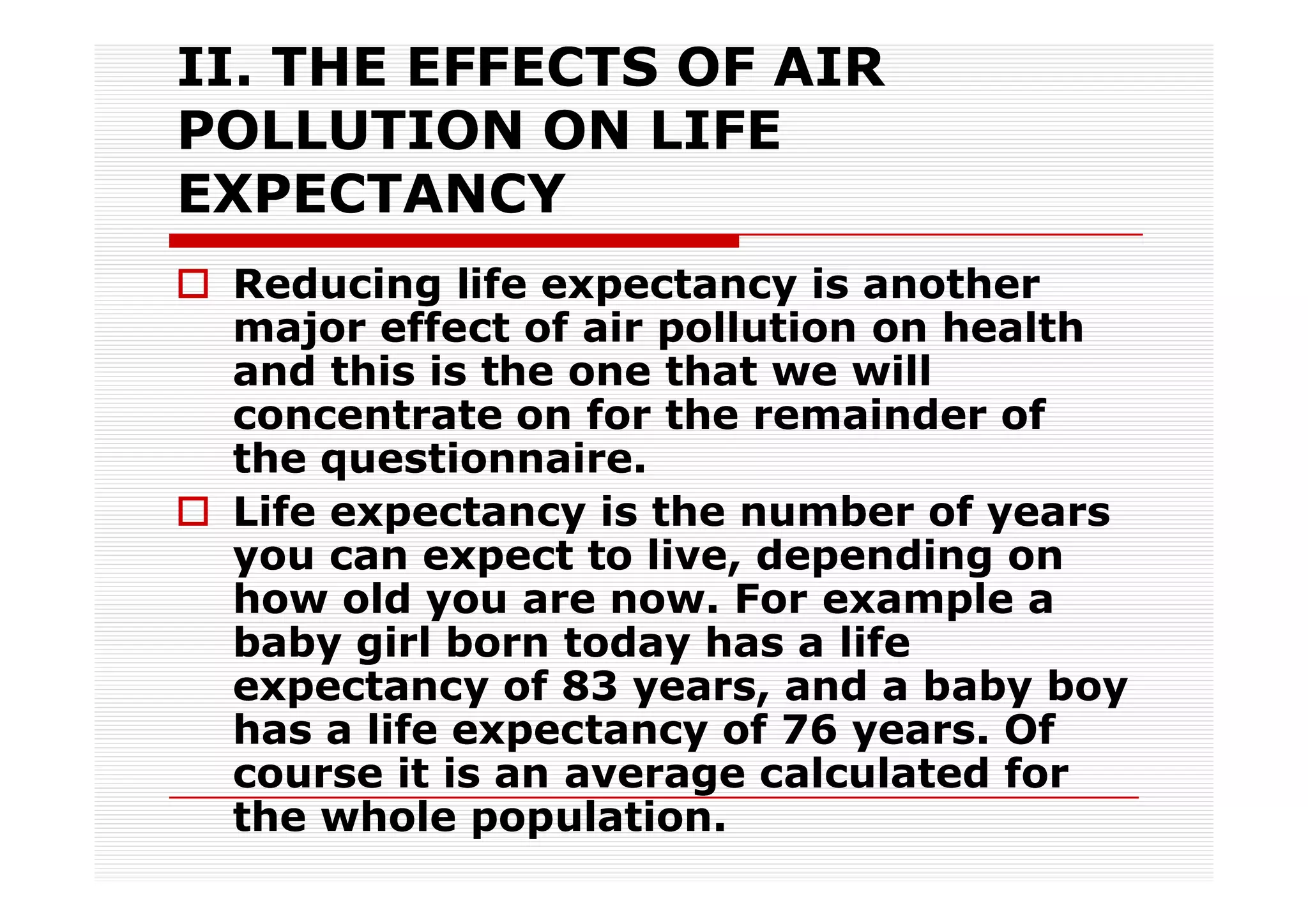 II. THE EFFECTS OF AIR
POLLUTION ON LIFE
EXPECTANCY
 Reducing life expectancy is another
 major effect of air pollution on health
 and this is the one that we will
 concentrate on for the remainder of
 the questionnaire.
 Life expectancy is the number of years
 you can expect to live, depending on
 how old you are now. For example a
 baby girl born today has a life
 expectancy of 83 years, and a baby boy
 has a life expectancy of 76 years. Of
 course it is an average calculated for
 the whole population.
 