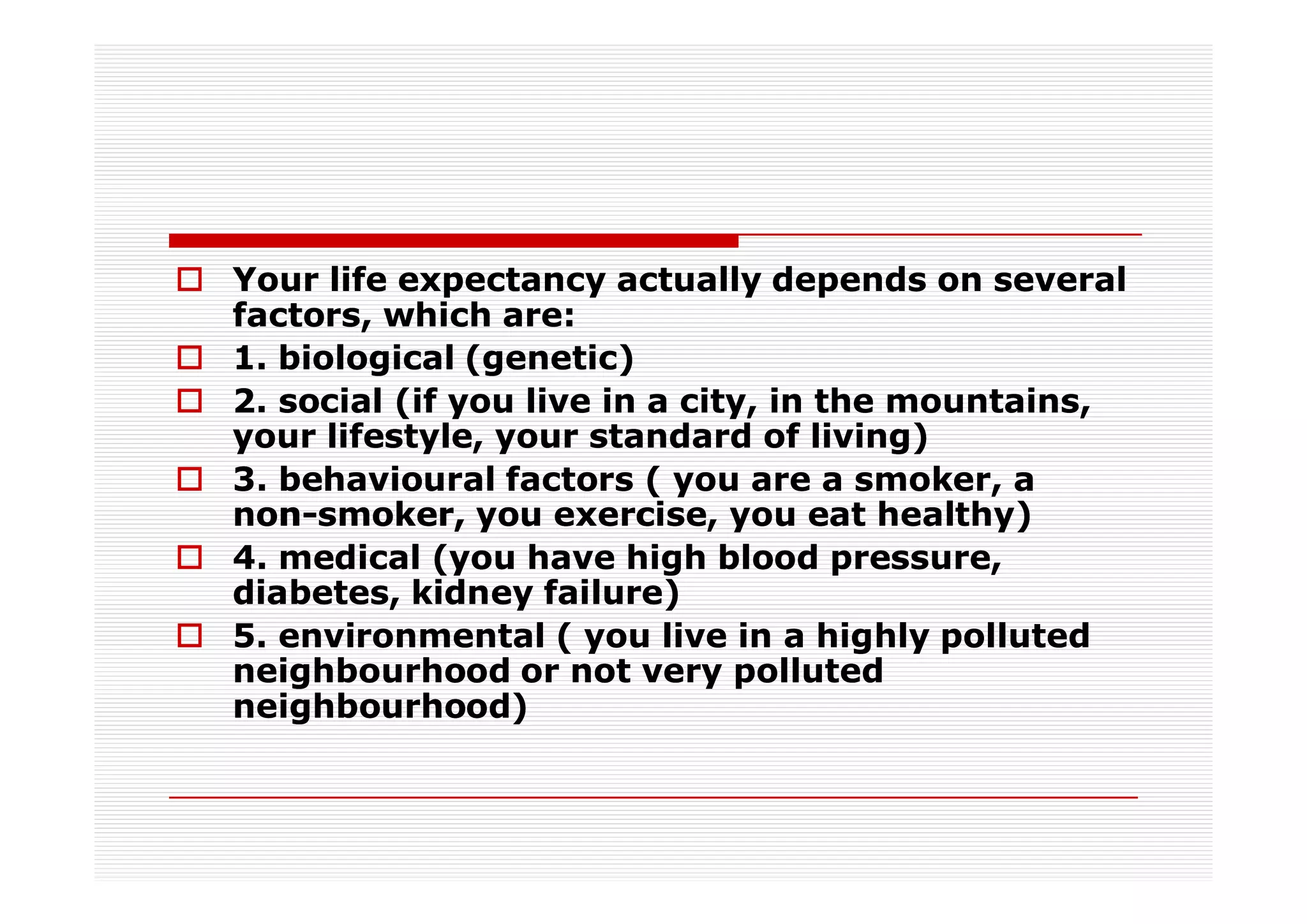 Your life expectancy actually depends on several
factors, which are:
1. biological (genetic)
2. social (if you live in a city, in the mountains,
your lifestyle, your standard of living)
3. behavioural factors ( you are a smoker, a
non-
non-smoker, you exercise, you eat healthy)
4. medical (you have high blood pressure,
diabetes, kidney failure)
5. environmental ( you live in a highly polluted
neighbourhood or not very polluted
neighbourhood)
 