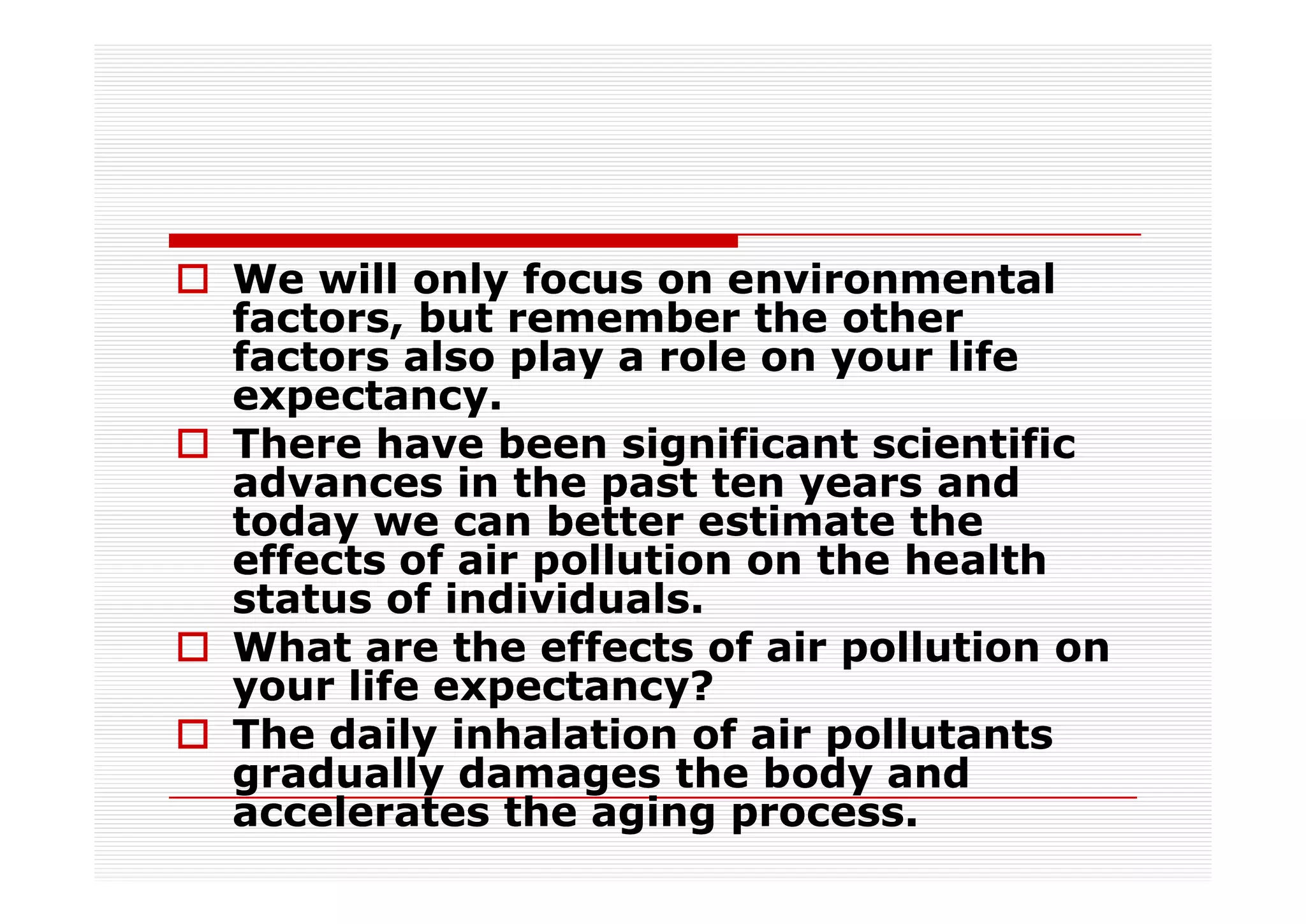 We will only focus on environmental
factors, but remember the other
factors also play a role on your life
expectancy.
There have been significant scientific
advances in the past ten years and
today we can better estimate the
effects of air pollution on the health
status of individuals.
What are the effects of air pollution on
your life expectancy?
The daily inhalation of air pollutants
gradually damages the body and
accelerates the aging process.
 