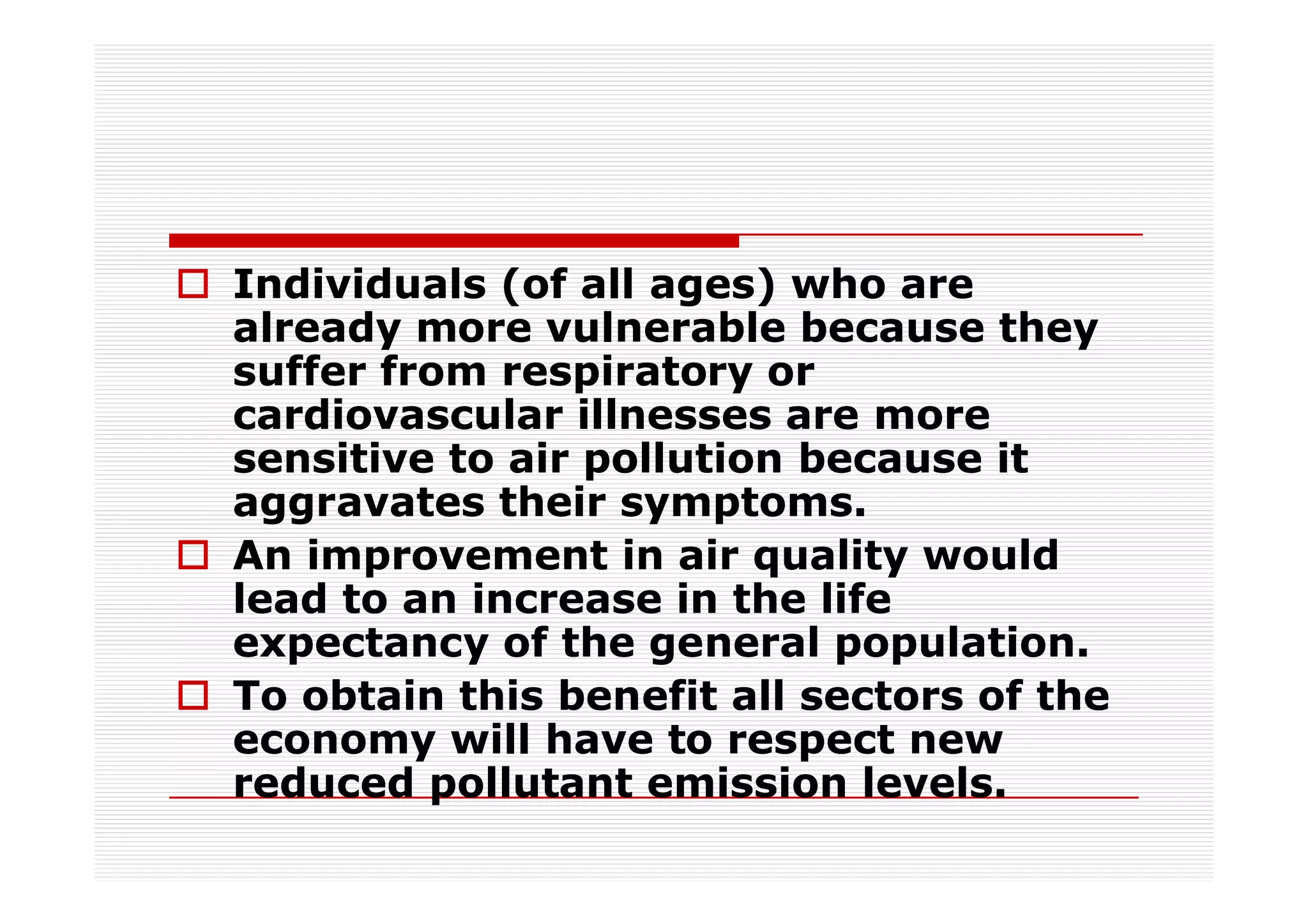 Individuals (of all ages) who are
already more vulnerable because they
suffer from respiratory or
cardiovascular illnesses are more
sensitive to air pollution because it
aggravates their symptoms.
An improvement in air quality would
lead to an increase in the life
expectancy of the general population.
To obtain this benefit all sectors of the
economy will have to respect new
reduced pollutant emission levels.
 